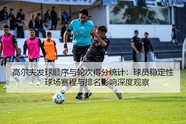 高尔夫发球顺序与轮次得分统计：球员稳定性、球场赛程与排名影响深度观察