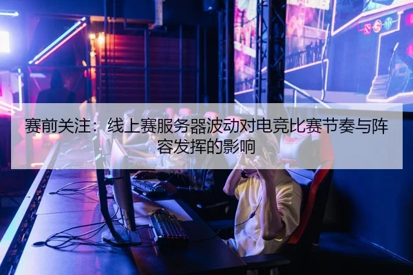 赛前关注：线上赛服务器波动对电竞比赛节奏与阵容发挥的影响